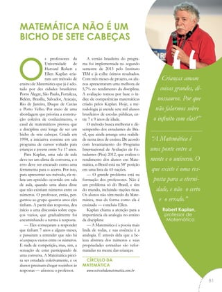os professores da
Universidade de
Harvard Robert e
Ellen Kaplan cria-
ram um método de
ensino de Matemática que já é ado-
tado por dez cidades brasileiras:
Porto Alegre, São Paulo, Fortaleza,
Belém, Brasília, Salvador, Aracaju,
Rio de Janeiro, Duque de Caxias
e Porto Velho. Por meio de uma
abordagem que prioriza a constru-
ção coletiva de conhecimento, o
casal de matemáticos provou que
a disciplina está longe de ser um
bicho de sete cabeças. Criada em
1994, a iniciativa consiste em um
programa de cursos voltado para
crianças e jovens entre 5 e 17 anos.
Para Kaplan, uma sala de aula
deve ter um clima de conversa, e o
erro deve ser encarado como uma
ferramenta para o acerto. Por isso,
para apresentar seu método, ele re-
lata um episódio ocorrido em sala
de aula, quando uma aluna disse
que não existiam números entre os
números. O professor, então, per-
guntou ao grupo quantos anos eles
tinham. A partir das respostas, deu
início a uma discussão sobre espa-
ços vazios, que gradualmente foi
encaminhando a turma à resposta.
— Eles começaram a responder
que tinham 7 anos e alguns meses,
e passaram a entender que não há
só espaços vazios entre os números.
E nada de competição, mas, sim, a
sensação de estar participando de
uma conversa. A Matemática preci-
sa ser estudada coletivamente, e os
alunos precisam chegar sozinhos às
respostas — afirmou o professor.
A versão brasileira do progra-
ma foi implementada no segundo
semestre de 2013 pelo Instituto
TIM e já colhe ótimos resultados.
Com três meses de projeto, os alu-
nos apresentaram uma melhora de
5,7% no rendimento da disciplina.
A avaliação tomou por base o ín-
dice de competências matemáticas
criado pelos Kaplan. Hoje, a me-
todologia já atende sete mil alunos
brasileiros de escolas públicas, en-
tre 7 e 9 anos de idade.
O método busca melhorar o de-
sempenho dos estudantes do Bra-
sil, que ainda amarga uma realida-
de nessa área de ensino. De acordo
com levantamento do Programa
Internacional de Avaliação de Es-
tudantes (Pisa) 2012, que avaliou o
rendimento dos alunos em Mate-
mática, o Brasil está na 58ª posição
em uma lista de 65 nações.
— O grande problema está na
formação dos professores. Não é
um problema só do Brasil, e sim
do mundo, incluindo nações ricas.
Os alunos não têm medo da Mate-
mática, mas da forma como ela é
ensinada — concluiu Ellen.
Kaplan chama a atenção para a
importância da analogia no ensino
da disciplina:
— A Matemática é a poesia mais
linda de todas, e sua essência é a
analogia. É através dela que a be-
leza abstrata dos números e suas
propriedades estranhas são refor-
matadas na mente das crianças.
CÍRCULO DA
MATEMÁTICA
www.ocirculodamatematica.com.br
MATEMÁTICA NÃO É UM
BICHO DE SETE CABEÇAS
Crianças amam
coisas grandes, di-
nossauros. Por que
não falarmos sobre
o infinito com elas?”
“A Matemática é
uma ponte entre a
mente e o universo. O
que existe é uma res-
posta para a eterni-
dade, e não o certo
e o errado.”
Robert Kaplan,
professor de
Matemática
“
81
 