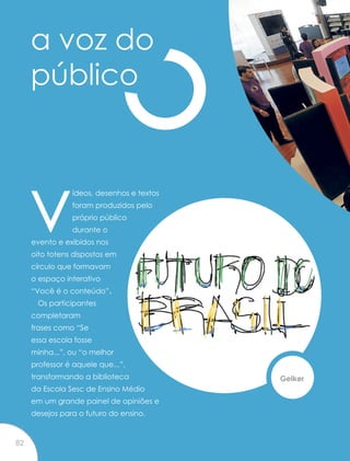 a voz do
público
vídeos, desenhos e textos
foram produzidos pelo
próprio público
durante o
evento e exibidos nos
oito totens dispostos em
círculo que formavam
o espaço interativo
“Você é o conteúdo”.
Os participantes
completaram
frases como “Se
essa escola fosse
minha...”, ou “o melhor
professor é aquele que...”,
transformando a biblioteca
da Escola Sesc de Ensino Médio
em um grande painel de opiniões e
desejos para o futuro do ensino.
Gelker
82
 