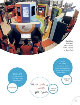 O público
interagiu
produzindo
textos, vídeos
e desenhos
“Faria
de cada
momento uma
nova oportunidade
de me reconhecer
nos outros.”
“EDUCAÇÃO
é a única coisa
que nos torna
diferentes!”
Gabriel
Lima
Pensador
Cinthya
Miyuki
83
 