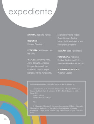EDITORA: Roberta Ferraz
DESIGNER:
Raquel Cordeiro
REDATORA: Vivi Fernandes
de Lima
TEXTOS: Adalberto Neto,
Aline Bonatto, Andrea
Rangel, Bruno Alfano,
Dandara Tinoco, Filipe
Isensee, Flávia Junqueira,
Leonardo Vieira, Maisa
Capobiango, Pedro
Zuazo, Stéfano Salles e Vivi
Fernandes de Lima
REVISÃO: José Figueiredo
FOTOGRAFIA: Fabiano
Rocha, Guilherme Pinto,
Marcelo Piu e Pablo Jacob
TRATAMENTO DE FOTOS:
Wagner Loeser
expediente
Encontro Internacional Educação 360 (2014: Rio de Janeiro, RJ).
	 Documentário do 1º Encontro Internacional Educação 360. Rio de
Janeiro, RJ, Brasil. 5 e 6 de setembro de 2014. Rio de Janeiro: O Globo e
Extra, 2014.
	 Livro + e-book
	 ISBN 978-85-8457-007-2
	88p.
	 1. Educação. 2. Ensino. 3. Encontro Internacional. 4.Mídia e Educação.
5.Educação e Sociedade. 5.Educação de Alma Brasileira. 6.Grandes
Tendências. 7.Edgar Morin. 8.Pierre Lévy. 9.Shukla Bose. 10.José Francisco
Soares
88
 