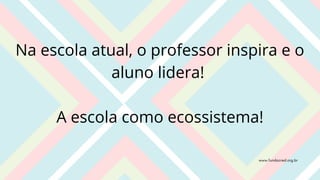 Na escola atual, o professor inspira e o
aluno lidera!
A escola como ecossistema!
www.fundacred.org.br
 