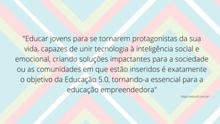 "Educar jovens para se tornarem protagonistas da sua
vida, capazes de unir tecnologia à inteligência social e
emocional, criando soluções impactantes para a sociedade
ou as comunidades em que estão inseridos é exatamente
o objetivo da Educação 5.0, tornando-a essencial para a
educação empreendedora"
https://edusoft.com.br/
 