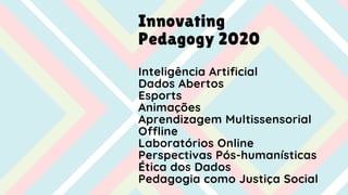 Innovating
Pedagogy 2020
Inteligência Artificial
Dados Abertos
Esports
Animações
Aprendizagem Multissensorial
Offline
Laboratórios Online
Perspectivas Pós-humanísticas
Ética dos Dados
Pedagogia como Justiça Social
 