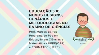 EDUCAÇÃO 5.0:
NOVOS DESIGNS,
CENÁRIOS E
METODOLOGIAS NO
ENSINO DE CIÊNCIAS
Prof. Marcos Barros
Programa de Pós em
Educação em Ciências e
Matemática - UFPE(CAA)
e EDUMATEC (UFPE)
 