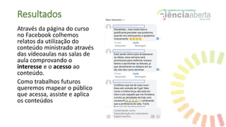 Resultados
Através da página do curso
no Facebook colhemos
relatos da utilização do
conteúdo ministrado através
das vídeoaulas nas salas de
aula comprovando o
interesse e o acesso ao
conteúdo.
Como trabalhos futuros
queremos mapear o público
que acessa, assiste e aplica
os conteúdos
 