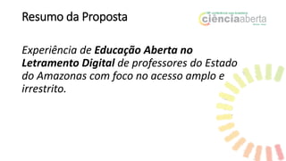 Resumo da Proposta
Experiência de Educação Aberta no
Letramento Digital de professores do Estado
do Amazonas com foco no acesso amplo e
irrestrito.
 