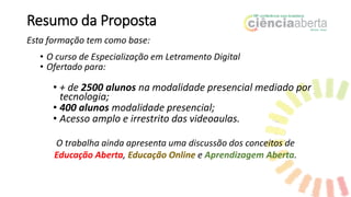 Resumo da Proposta
Esta formação tem como base:
• O curso de Especialização em Letramento Digital
• Ofertado para:
• + de 2500 alunos na modalidade presencial mediado por
tecnologia;
• 400 alunos modalidade presencial;
• Acesso amplo e irrestrito das videoaulas.
O trabalha ainda apresenta uma discussão dos conceitos de
Educação Aberta, Educação Online e Aprendizagem Aberta.
 