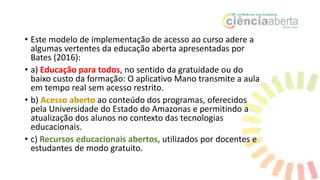 • Este modelo de implementação de acesso ao curso adere a
algumas vertentes da educação aberta apresentadas por
Bates (2016):
• a) Educação para todos, no sentido da gratuidade ou do
baixo custo da formação: O aplicativo Mano transmite a aula
em tempo real sem acesso restrito.
• b) Acesso aberto ao conteúdo dos programas, oferecidos
pela Universidade do Estado do Amazonas e permitindo a
atualização dos alunos no contexto das tecnologias
educacionais.
• c) Recursos educacionais abertos, utilizados por docentes e
estudantes de modo gratuito.
 
