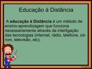 Educação à Distância A  educação à Distância  é um método de ensino-aprendizagem que funciona necessariamente através da interligação das tecnologias (internet, rádio, telefone, cd-rom, televisão, etc).  