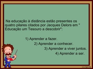 Na educação à distância estão presentes os quatro pilares citados por Jacques Delors em " Educação um Tesouro a descobrir": 1) Aprender a fazer. 2) Aprender a conhecer. 3) Aprender a viver juntos. 4) Aprender a ser. 