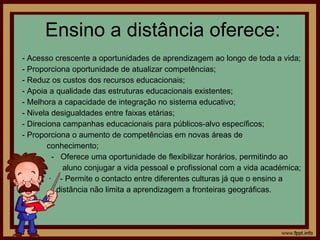 Ensino a distância oferece: - Acesso crescente a oportunidades de aprendizagem ao longo de toda a vida;  - Proporciona oportunidade de atualizar competências; - Reduz os custos dos recursos educacionais;  - Apoia a qualidade das estruturas educacionais existentes;  - Melhora a capacidade de integração no sistema educativo;  - Nivela desigualdades entre faixas etárias;  - Direciona campanhas educacionais para públicos-alvo específicos;  - Proporciona o aumento de competências em novas áreas de  conhecimento;  -  Oferece uma oportunidade de flexibilizar horários, permitindo ao  aluno conjugar a vida pessoal e profissional com a vida académica;  ·  - Permite o contacto entre diferentes culturas já que o ensino a distância não limita a aprendizagem a fronteiras geográficas.  