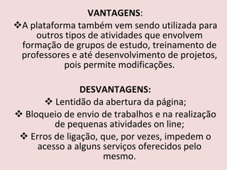 VANTAGENS : A plataforma também vem sendo utilizada para outros tipos de atividades que envolvem formação de grupos de estudo, treinamento de professores e até desenvolvimento de projetos, pois permite modificações. DESVANTAGENS: Lentidão da abertura da página; Bloqueio de envio de trabalhos e na realização de pequenas atividades on line; Erros de ligação, que, por vezes, impedem o acesso a alguns serviços oferecidos pelo mesmo. 