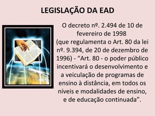 LEGISLAÇÃO DA EAD O decreto nº. 2.494 de 10 de fevereiro de 1998  (que regulamenta o Art. 80 da lei nº. 9.394, de 20 de dezembro de 1996) - “Art. 80 - o poder público incentivará o desenvolvimento e a veiculação de programas de ensino à distância, em todos os níveis e modalidades de ensino, e de educação continuada”. 