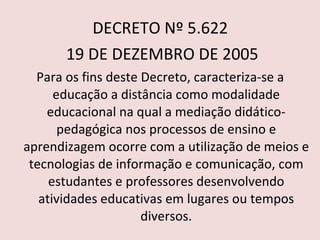 DECRETO Nº 5.622 19 DE DEZEMBRO DE 2005 Para os fins deste Decreto, caracteriza-se a educação a distância como modalidade educacional na qual a mediação didático-pedagógica nos processos de ensino e aprendizagem ocorre com a utilização de meios e tecnologias de informação e comunicação, com estudantes e professores desenvolvendo atividades educativas em lugares ou tempos diversos.   