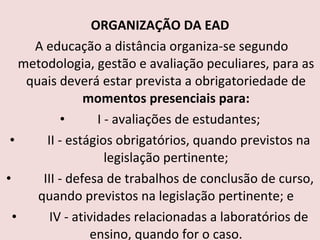 ORGANIZAÇÃO DA EAD   A educação a distância organiza-se segundo metodologia, gestão e avaliação peculiares, para as quais deverá estar prevista a obrigatoriedade de  momentos presenciais para:          I - avaliações de estudantes;          II - estágios obrigatórios, quando previstos na legislação pertinente;          III - defesa de trabalhos de conclusão de curso, quando previstos na legislação pertinente; e          IV - atividades relacionadas a laboratórios de ensino, quando for o caso. 