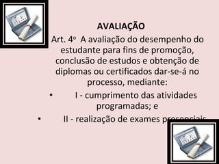 AVALIAÇÃO  Art. 4 o   A avaliação do desempenho do estudante para fins de promoção, conclusão de estudos e obtenção de diplomas ou certificados dar-se-á no processo, mediante:          I - cumprimento das atividades programadas; e          II - realização de exames presenciais. 