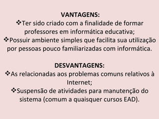 VANTAGENS: Ter sido criado com a finalidade de formar professores em informática educativa; Possuir ambiente simples que facilita sua utilização por pessoas pouco familiarizadas com informática. DESVANTAGENS: As relacionadas aos problemas comuns relativos à Internet; Suspensão de atividades para manutenção do sistema (comum a quaisquer cursos EAD). 