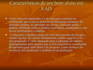 Características de um bom aluno em EAD Outro conceito importante é o de educação contínua ou continuada, que se dá no processo de formação constante, de aprender sempre, de aprender em serviço, juntando teoria e prática, refletindo sobre a própria experiência, ampliando-a com novas informações e relações.   A educação a distância pode ser feita nos mesmos níveis que o ensino regular. No ensino fundamental, médio, superior e na pós-graduação. É mais adequado para a educação de adultos, principalmente para aqueles que já têm experiência consolidada de aprendizagem individual e de pesquisa, como acontece no ensino de pós-graduação e também no de graduação. 