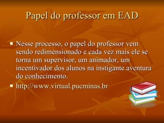Papel do professor em EAD Nesse processo, o papel do professor vem sendo redimensionado e cada vez mais ele se torna um supervisor, um animador, um incentivador dos alunos na instigante aventura do conhecimento. http://www.virtual.pucminas.br 