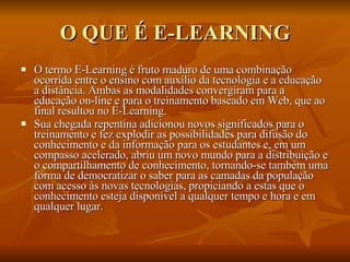 O QUE É E-LEARNING O termo E-Learning é fruto maduro de uma combinação ocorrida entre o ensino com auxílio da tecnologia e a educação a distância. Ambas as modalidades convergiram para a educação on-line e para o treinamento baseado em Web, que ao final resultou no E-Learning. Sua chegada repentina adicionou novos significados para o treinamento e fez explodir as possibilidades para difusão do conhecimento e da informação para os estudantes e, em um compasso acelerado, abriu um novo mundo para a distribuição e o compartilhamento de conhecimento, tornando-se também uma forma de democratizar o saber para as camadas da população com acesso às novas tecnologias, propiciando a estas que o conhecimento esteja disponível a qualquer tempo e hora e em qualquer lugar. 