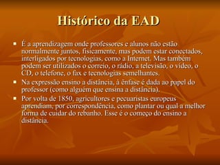 Histórico da EAD  É a aprendizagem onde professores e alunos não estão normalmente juntos, fisicamente, mas podem estar conectados, interligados por tecnologias, como a Internet. Mas também podem ser utilizados o correio, o rádio, a televisão, o vídeo, o CD, o telefone, o fax e tecnologias semelhantes. Na expressão ensino a distância, à ênfase é dada ao papel do professor (como alguém que ensina a distância). Por volta de 1850, agricultores e pecuaristas europeus aprendiam, por correspondência, como plantar ou qual a melhor forma de cuidar do rebanho. Esse é o começo do ensino a distância. 