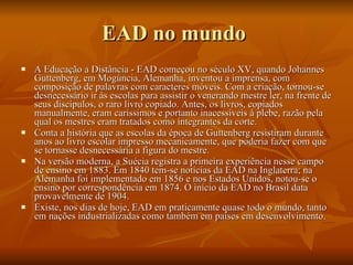 EAD no mundo  A Educação a Distância - EAD começou no século XV, quando Johannes Guttenberg, em Mogúncia, Alemanha, inventou a imprensa, com composição de palavras com caracteres móveis. Com a criação, tornou-se desnecessário ir às escolas para assistir o venerando mestre ler, na frente de seus discípulos, o raro livro copiado. Antes, os livros, copiados manualmente, eram caríssimos e portanto inacessíveis à plebe, razão pela qual os mestres eram tratados como integrantes da corte. Conta a história que as escolas da época de Guttenberg resistiram durante anos ao livro escolar impresso mecanicamente, que poderia fazer com que se tornasse desnecessária a figura do mestre. Na versão moderna, a Suécia registra a primeira experiência nesse campo de ensino em 1883. Em 1840 tem-se notícias da EAD na Inglaterra; na Alemanha foi implementado em 1856 e nos Estados Unidos, notou-se o ensino por correspondência em 1874. O início da EAD no Brasil data provavelmente de 1904. Existe, nos dias de hoje, EAD em praticamente quase todo o mundo, tanto em nações industrializadas como também em países em desenvolvimento. 