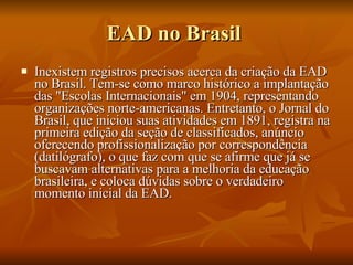 EAD no Brasil  Inexistem registros precisos acerca da criação da EAD no Brasil. Tem-se como marco histórico a implantação das "Escolas Internacionais" em 1904, representando organizações norte-americanas. Entretanto, o Jornal do Brasil, que iniciou suas atividades em 1891, registra na primeira edição da seção de classificados, anúncio oferecendo profissionalização por correspondência (datilógrafo), o que faz com que se afirme que já se buscavam alternativas para a melhoria da educação brasileira, e coloca dúvidas sobre o verdadeiro momento inicial da EAD. 