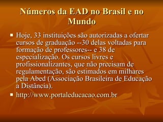 Números da EAD no Brasil e no Mundo Hoje, 33 instituições são autorizadas a ofertar cursos de graduação --30 delas voltadas para formação de professores-- e 38 de especialização. Os cursos livres e profissionalizantes, que não precisam de regulamentação, são estimados em milhares pela Abed (Associação Brasileira de Educação a Distância). http://www.portaleducacao.com.br 