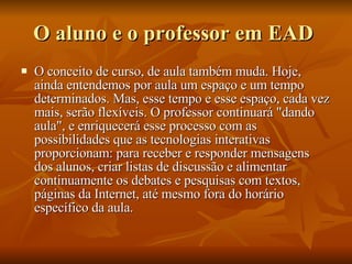 O aluno e o professor em EAD  O conceito de curso, de aula também muda. Hoje, ainda entendemos por aula um espaço e um tempo determinados. Mas, esse tempo e esse espaço, cada vez mais, serão flexíveis. O professor continuará "dando aula", e enriquecerá esse processo com as possibilidades que as tecnologias interativas proporcionam: para receber e responder mensagens dos alunos, criar listas de discussão e alimentar continuamente os debates e pesquisas com textos, páginas da Internet, até mesmo fora do horário específico da aula.  