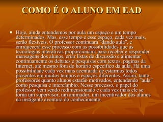 COMO É O ALUNO EM EAD Hoje, ainda entendemos por aula um espaço e um tempo determinados. Mas, esse tempo e esse espaço, cada vez mais, serão flexíveis. O professor continuará "dando aula", e enriquecerá esse processo com as possibilidades que as tecnologias interativas proporcionam: para receber e responder mensagens dos alunos, criar listas de discussão e alimentar continuamente os debates e pesquisas com textos, páginas da Internet, até mesmo fora do horário específico da aula. Há uma possibilidade cada vez mais acentuada de estarmos todos presentes em muitos tempos e espaços diferentes. Assim, tanto professores quanto alunos estarão motivados, entendendo "aula" como pesquisa e intercâmbio. Nesse processo, o papel do professor vem sendo redimensionado e cada vez mais ele se torna um supervisor, um animador, um incentivador dos alunos na instigante aventura do conhecimento. 