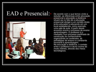 EAD e Presencial:      De acordo com o que temos vindo a
                        estudar, as diferenças entre educação
                        presencial e educação a distância
                        situam-se no fato de a educação
                        presencial obrigar a um contato direto
                        entre educador e educando em um
                        local estabelecido, como exemplo,
                        uma sala de aula. A partir desse
                        encontro ocorre o processo de ensino
                        aprendizagem. O professor é o
                        mediador num processo partilhado de
                        construção do conhecimento,
                        organizando os conteúdos, as
                        estratégias de ensino e o ambiente
                        favorável à aprendizagem.
                        Na educação a distância, o contato
                        entre o professor e aluno ocorre de
                        modo indireto, através dos meios
                        tecnológicos.
 