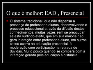O que é melhor: EAD , Presencial
   O sistema tradicional, que não dispensa a
    presença do professor e alunos, desenvolvendo o
    processo educacional através da difusão destes
    conhecimentos, muitas vezes sem se preocupar
    se está surtindo efeito, que em sua maioria não
    gera interação entre professor e aluno, em outros
    casos ocorre na educação presencial, á
    moderação com participação na retirada de
    dúvidas. Muito pouco quando se compara com a
    interação gerada pela educação à distância.
 