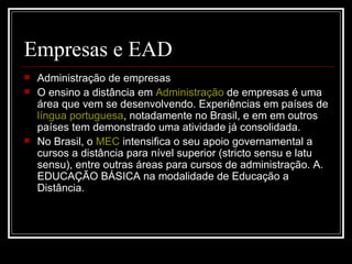 Empresas e EAD
   Administração de empresas
   O ensino a distância em Administração de empresas é uma
    área que vem se desenvolvendo. Experiências em países de
    língua portuguesa, notadamente no Brasil, e em em outros
    países tem demonstrado uma atividade já consolidada.
   No Brasil, o MEC intensifica o seu apoio governamental a
    cursos a distância para nível superior (stricto sensu e latu
    sensu), entre outras áreas para cursos de administração. A.
    EDUCAÇÃO BÁSICA na modalidade de Educação a
    Distância.
 