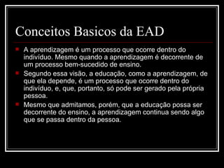 Conceitos Basicos da EAD
   A aprendizagem é um processo que ocorre dentro do
    indivíduo. Mesmo quando a aprendizagem é decorrente de
    um processo bem-sucedido de ensino.
   Segundo essa visão, a educação, como a aprendizagem, de
    que ela depende, é um processo que ocorre dentro do
    indivíduo, e, que, portanto, só pode ser gerado pela própria
    pessoa.
   Mesmo que admitamos, porém, que a educação possa ser
    decorrente do ensino, a aprendizagem continua sendo algo
    que se passa dentro da pessoa.
 