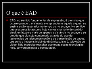 O que é EAD
   EAD, no sentido fundamental da expressão, é o ensino que
    ocorre quando o ensinante e o aprendente aquele a quem se
    ensina estão separados no tempo ou no espaço. No sentido
    que a expressão assume hoje vamos chamá-lo de sentido
    atual, enfatiza-se mais ou apenas a distância no espaço e se
    propõe que ela seja contornada através do uso de
    tecnologias de telecomunicação e de transmissão de dados,
    voz sons e imagens incluindo dinâmicas, isto é, televisão ou
    vídeo. Não é preciso ressaltar que todas essas tecnologias,
    hoje, convergem para o computador.
 