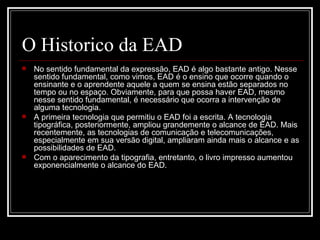 O Historico da EAD
   No sentido fundamental da expressão, EAD é algo bastante antigo. Nesse
    sentido fundamental, como vimos, EAD é o ensino que ocorre quando o
    ensinante e o aprendente aquele a quem se ensina estão separados no
    tempo ou no espaço. Obviamente, para que possa haver EAD, mesmo
    nesse sentido fundamental, é necessário que ocorra a intervenção de
    alguma tecnologia.
   A primeira tecnologia que permitiu o EAD foi a escrita. A tecnologia
    tipográfica, posteriormente, ampliou grandemente o alcance de EAD. Mais
    recentemente, as tecnologias de comunicação e telecomunicações,
    especialmente em sua versão digital, ampliaram ainda mais o alcance e as
    possibilidades de EAD.
   Com o aparecimento da tipografia, entretanto, o livro impresso aumentou
    exponencialmente o alcance do EAD.
 