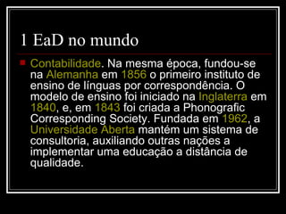 1 EaD no mundo
   Contabilidade. Na mesma época, fundou-se
    na Alemanha em 1856 o primeiro instituto de
    ensino de línguas por correspondência. O
    modelo de ensino foi iniciado na Inglaterra em
    1840, e, em 1843 foi criada a Phonografic
    Corresponding Society. Fundada em 1962, a
    Universidade Aberta mantém um sistema de
    consultoria, auxiliando outras nações a
    implementar uma educação a distância de
    qualidade.
 