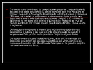    Com o aumento do número de computadores pessoais , a quantidade de
    pessoas que estão estudando ou sendo treinadas pela web não para de
    crescer. Segundo a Associação Brasileira da Indústria Elétrica e Eletrônica
    (Abinne) , os brasileiros estão comprando um computador a cada três
    segundos e a venda de desktops e notebooks chegará a 13 milhões de
    aparelhos no fim deste ano, somos o quinto maior mercado de PCs do
    mundo, perdendo em vendas apenas para Estados Unidos, China, Japão
    e Inglaterra.
    O computador conectado a Internet está mudando o padrão de vida
    educacional e cultural e por isso fomenta esse mercado que ainda é
    incipiente no País, porém muito promissor. Vejamos alguns dados :
    De acordo com o anuário (AbraEAD/2008) , mais de 2,54 milhões de
    brasileiros estudaram por educação à distância em 2007, por meio de
    cursos credenciados pelo Ministério da Educação ou de grandes projetos
    nacionais com cursos livres.
 