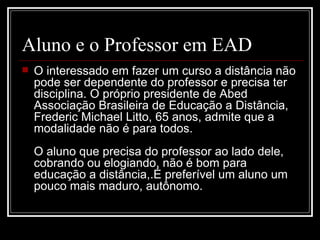 Aluno e o Professor em EAD
   O interessado em fazer um curso a distância não
    pode ser dependente do professor e precisa ter
    disciplina. O próprio presidente de Abed
    Associação Brasileira de Educação a Distância,
    Frederic Michael Litto, 65 anos, admite que a
    modalidade não é para todos.
    O aluno que precisa do professor ao lado dele,
    cobrando ou elogiando, não é bom para
    educação a distância,.É preferível um aluno um
    pouco mais maduro, autônomo.
 