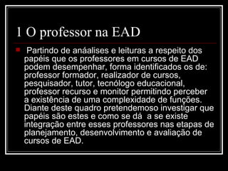 1 O professor na EAD
    Partindo de anáalises e leituras a respeito dos
    papéis que os professores em cursos de EAD
    podem desempenhar, forma identificados os de:
    professor formador, realizador de cursos,
    pesquisador, tutor, tecnólogo educacional,
    professor recurso e monitor permitindo perceber
    a existência de uma complexidade de funções.
    Diante deste quadro pretendemoso investigar que
    papéis são estes e como se dá a se existe
    integração entre esses professores nas etapas de
    planejamento, desenvolvimento e avaliação de
    cursos de EAD.
 
