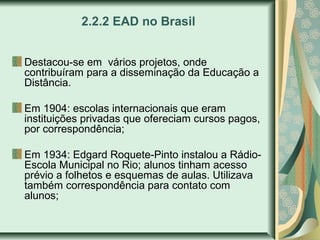 2.2.2 EAD no Brasil
Destacou-se em vários projetos, onde
contribuíram para a disseminação da Educação a
Distância.
Em 1904: escolas internacionais que eram
instituições privadas que ofereciam cursos pagos,
por correspondência;
Em 1934: Edgard Roquete-Pinto instalou a Rádio-
Escola Municipal no Rio; alunos tinham acesso
prévio a folhetos e esquemas de aulas. Utilizava
também correspondência para contato com
alunos;
 