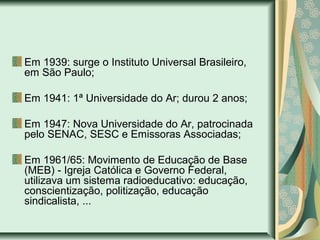 Em 1939: surge o Instituto Universal Brasileiro,
em São Paulo;
Em 1941: 1ª Universidade do Ar; durou 2 anos;
Em 1947: Nova Universidade do Ar, patrocinada
pelo SENAC, SESC e Emissoras Associadas;
Em 1961/65: Movimento de Educação de Base
(MEB) - Igreja Católica e Governo Federal,
utilizava um sistema radioeducativo: educação,
conscientização, politização, educação
sindicalista, ...
 