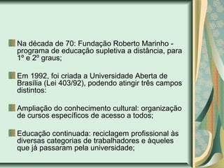 Na década de 70: Fundação Roberto Marinho -
programa de educação supletiva a distância, para
1º e 2º graus;
Em 1992, foi criada a Universidade Aberta de
Brasília (Lei 403/92), podendo atingir três campos
distintos:
Ampliação do conhecimento cultural: organização
de cursos específicos de acesso a todos;
Educação continuada: reciclagem profissional às
diversas categorias de trabalhadores e àqueles
que já passaram pela universidade;
 