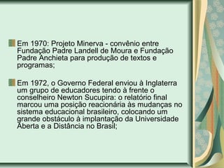 Em 1970: Projeto Minerva - convênio entre
Fundação Padre Landell de Moura e Fundação
Padre Anchieta para produção de textos e
programas;
Em 1972, o Governo Federal enviou à Inglaterra
um grupo de educadores tendo à frente o
conselheiro Newton Sucupira: o relatório final
marcou uma posição reacionária às mudanças no
sistema educacional brasileiro, colocando um
grande obstáculo à implantação da Universidade
Aberta e a Distância no Brasil;
 