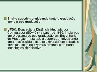 Ensino superior: englobando tanto a graduação
como a pós-graduação.
UFSC: Educação a Distância Mediada por
Computador (EDMC) - a partir de 1996, implantou
um programa de pós-graduação em Engenharia
de Produção (mestrado e doutorado) envolvendo
uma rede estadual de oito universidades oficiais e
privadas, além de diversas empresas de porte
tecnológico significativo.
 