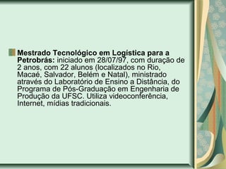 Mestrado Tecnológico em Logística para a
Petrobrás: iniciado em 28/07/97, com duração de
2 anos, com 22 alunos (localizados no Rio,
Macaé, Salvador, Belém e Natal), ministrado
através do Laboratório de Ensino a Distância, do
Programa de Pós-Graduação em Engenharia de
Produção da UFSC. Utiliza videoconferência,
Internet, mídias tradicionais.
 