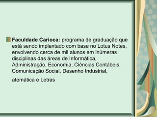 Faculdade Carioca: programa de graduação que
está sendo implantado com base no Lotus Notes,
envolvendo cerca de mil alunos em inúmeras
disciplinas das áreas de Informática,
Administração, Economia, Ciências Contábeis,
Comunicação Social, Desenho Industrial,
atemática e Letras
 