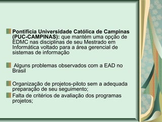 Pontifícia Universidade Católica de Campinas
(PUC-CAMPINAS): que mantém uma opção de
EDMC nas disciplinas de seu Mestrado em
Informática voltado para a área gerencial de
sistemas de informação
Alguns problemas observados com a EAD no
Brasil
Organização de projetos-piloto sem a adequada
preparação de seu seguimento;
Falta de critérios de avaliação dos programas
projetos;
 