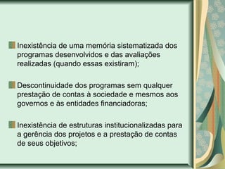 Inexistência de uma memória sistematizada dos
programas desenvolvidos e das avaliações
realizadas (quando essas existiram);
Descontinuidade dos programas sem qualquer
prestação de contas à sociedade e mesmos aos
governos e às entidades financiadoras;
Inexistência de estruturas institucionalizadas para
a gerência dos projetos e a prestação de contas
de seus objetivos;
 