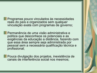 Programas pouco vinculados às necessidades
reais do país e organizados sem qualquer
vinculação exata com programas de governo;
Permanência de uma visão administrativa e
política que desconhece os potenciais e as
exigências da educação a distância, fazendo com
que essa área sempre seja administrada por
pessoal sem a necessária qualificação técnica e
profissional;
Pouca divulgação dos projetos, inexistência de
canais de interferência social nos mesmos;
 